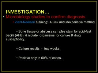 • Microbiology studies to confirm diagnosis
     • Ziehl-Neelsen staining: Quick and inexpensive method.

          • Bone tissue or abscess samples stain for acid-fast
 bacilli (AFB), & isolate organisms for culture & drug
 susceptibility.

        • Culture results - few weeks.

        • Positive only in 50% of cases.
 