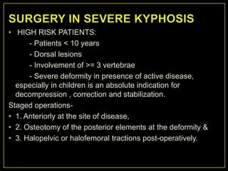 • HIGH RISK PATIENTS:
      - Patients < 10 years
      - Dorsal lesions
      - Involvement of >= 3 vertebrae
      - Severe deformity in presence of active disease,
  especially in children is an absolute indication for
  decompression , correction and stabilization.
Staged operations-
• 1. Anteriorly at the site of disease,
• 2. Osteotomy of the posterior elements at the deformity &
• 3. Halopelvic or halofemoral tractions post-operatively.
 
