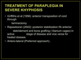 • Griffiths et al (1956) :anterior transposition of cord
  through
      laminectomy
• Rajasekaran (2002): posterior stabilization f/b anterior
        debridement and bone grafting ( titanium cages) in
  active             stage of disease and vice versa for
  healed disease.
• Antero-lateral (Preferred approach) .
 