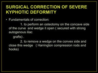 • Fundamentals of correction:
           1. to perform an osteotomy on the concave side
  of the curve and wedge it open ( secured with strong
  autogenous iliac
      grafts) .
           2. to remove a wedge on the convex side and
  close this wedge ( Harrington compression rods and
  hooks)
 