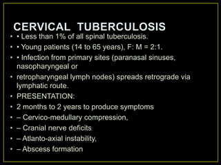 • • Less than 1% of all spinal tuberculosis.
• • Young patients (14 to 65 years), F: M = 2:1.
• • Infection from primary sites (paranasal sinuses,
  nasopharyngeal or
• retropharyngeal lymph nodes) spreads retrograde via
  lymphatic route.
• PRESENTATION:
• 2 months to 2 years to produce symptoms
• – Cervico-medullary compression,
• – Cranial nerve deficits
• – Atlanto-axial instability,
• – Abscess formation
 