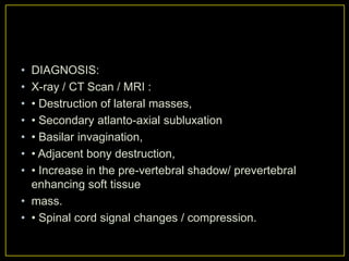 • DIAGNOSIS:
• X-ray / CT Scan / MRI :
• • Destruction of lateral masses,
• • Secondary atlanto-axial subluxation
• • Basilar invagination,
• • Adjacent bony destruction,
• • Increase in the pre-vertebral shadow/ prevertebral
  enhancing soft tissue
• mass.
• • Spinal cord signal changes / compression.
 