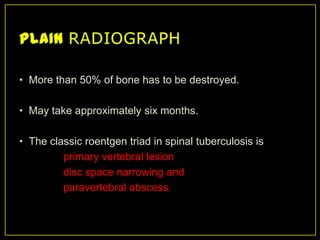 • More than 50% of bone has to be destroyed.

• May take approximately six months.

• The classic roentgen triad in spinal tuberculosis is
         primary vertebral lesion
         disc space narrowing and
         paravertebral abscess.
 