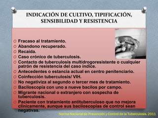 INDICACIÓN DE CULTIVO, TIPIFICACIÓN,
SENSIBILIDAD Y RESISTENCIA
O Fracaso al tratamiento.
O Abandono recuperado.
O Recaída.
O Caso crónico de tuberculosis.
O Contacto de tuberculosis multidrogoresistente o cualquier
patrón de resistencia del caso índice.
O Antecedentes o estancia actual en centro penitenciario.
O Coinfección tuberculosis/ VIH.
O No negativiza al segundo o tercer mes de tratamiento.
O Baciloscopía con uno a nueve bacilos por campo.
O Migrante nacional o extranjero con sospecha de
tuberculosis.
O Paciente con tratamiento antituberculoso que no mejora
clínicamente, aunque sus baciloscopías de control sean
negativas.
 
