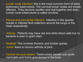  Lymph node infection: this is the most common form of extra
pulmonary tuberculosis. The cervical lymph nodes are mostly
affected . They become swollen and mat together and drain.
Lymph node tuberculosis is called scrofula.
 Pleural and pericardial infection: Infection in the spaces
results in infected fluid collection around the lungs or the
heart respectively.
 Kidney: Patients may have red and white blood cells but no
bacteria is seen in gram stain
 Skeletal: This involves thoracic and lumber spines.
 Joints: there is chronic arthritis of joint.
 Central nervous system: Tuberculosis causes sub acute
meningitis and forms granulomas in the brain.
 