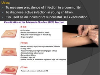 Uses:
 To measure prevalence of infection in a community.
 To diagnose active infection in young children.
 It is used as an indicator of successful BCG vaccination.
 