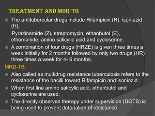 TREATMENT AND MDR-TB
 The antitubercular drugs include Rifampicin (R), isoniazid
(H),
Pyrazinamide (Z), streptomycin, ethanbutol (E),
ethomanide, amino salicylic acid and cycloserine.
 A combination of four drugs (HRZE) is given three times a
week initially for 2 months followed by only two drugs (HR)
three times a week for 4- 6 months.
MRD-TB:
 Also called as multidrug resistance tuberculosis refers to the
resistance of the bacilli toward Rifampicin and isoniazid.
 When first line amino salicylic acid, ethanbutol and
cycloserine are used.
 The directly observed therapy under supervision (DOTS) is
being used to prevent detoriation of resistance.
 