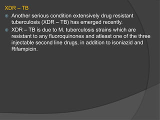 XDR – TB
 Another serious condition extensively drug resistant
tuberculosis (XDR – TB) has emerged recently.
 XDR – TB is due to M. tuberculosis strains which are
resistant to any fluoroquinones and atleast one of the three
injectable second line drugs, in addition to isoniazid and
Rifampicin.
 
