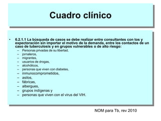 Cuadro clínico
• 6.2.1.1 La búsqueda de casos se debe realizar entre consultantes con tos y
expectoración sin importar el motivo de la demanda, entre los contactos de un
caso de tuberculosis y en grupos vulnerables o de alto riesgo:
– Personas privadas de su libertad,
– jornaleros,
– migrantes,
– usuarios de drogas,
– alcohólicos,
– personas que viven con diabetes,
– inmunocomprometidos,
– asilos,
– fábricas,
– albergues,
– grupos indígenas y
– personas que viven con el virus del VIH.
NOM para Tb, rev 2010
 