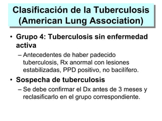 Clasificación de la Tuberculosis
(American Lung Association)
• Grupo 4: Tuberculosis sin enfermedad
activa
– Antecedentes de haber padecido
tuberculosis, Rx anormal con lesiones
estabilizadas, PPD positivo, no bacilífero.
• Sospecha de tuberculosis
– Se debe confirmar el Dx antes de 3 meses y
reclasificarlo en el grupo correspondiente.
 