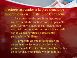 Factores asociados a la prevalencia de
tuberculosis en el distrito de Cartagena
Para llevar a cabo esta investigación se
realizo un estudio analítico con 303 pacientes,
estos fueron visitados en sus hogares para
realizarle una encuesta que consistía en medir
variables demográficas, antecedentes
personales y familiares.
El propósito de esta investigación era
determinar los factores asociados a la
prevalencia de la TB y estos eran antecedentes
de la vacuna, tener pareja y el hx familiar.
 
