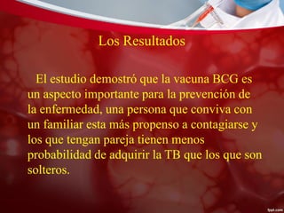Los Resultados
El estudio demostró que la vacuna BCG es
un aspecto importante para la prevención de
la enfermedad, una persona que conviva con
un familiar esta más propenso a contagiarse y
los que tengan pareja tienen menos
probabilidad de adquirir la TB que los que son
solteros.
 