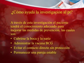 ¿Cómo ayuda la investigación al pt?
A través de esta investigación el paciente
tendrá el conocimiento adecuado para
mejorar las medidas de prevención, las cuales
son:
• Cubrirse la boca y la nariz
• Administrar la vacuna BCG
• Evitar el contacto directo sin protección
• Permanecer una pareja estable
 