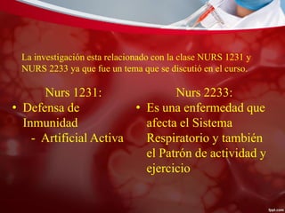 La investigación esta relacionado con la clase NURS 1231 y
NURS 2233 ya que fue un tema que se discutió en el curso.
Nurs 1231:
• Defensa de
Inmunidad
- Artificial Activa
Nurs 2233:
• Es una enfermedad que
afecta el Sistema
Respiratorio y también
el Patrón de actividad y
ejercicio
 