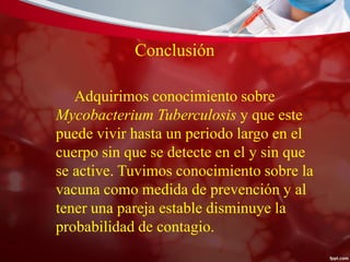 Conclusión
Adquirimos conocimiento sobre
Mycobacterium Tuberculosis y que este
puede vivir hasta un periodo largo en el
cuerpo sin que se detecte en el y sin que
se active. Tuvimos conocimiento sobre la
vacuna como medida de prevención y al
tener una pareja estable disminuye la
probabilidad de contagio.
 