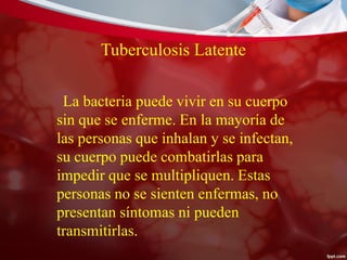 Tuberculosis Latente
La bacteria puede vivir en su cuerpo
sin que se enferme. En la mayoría de
las personas que inhalan y se infectan,
su cuerpo puede combatirlas para
impedir que se multipliquen. Estas
personas no se sienten enfermas, no
presentan síntomas ni pueden
transmitirlas.
 