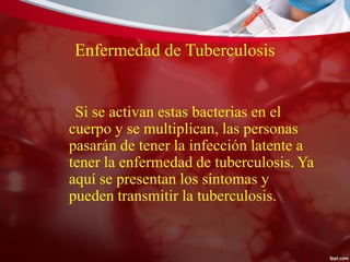 Enfermedad de Tuberculosis
Si se activan estas bacterias en el
cuerpo y se multiplican, las personas
pasarán de tener la infección latente a
tener la enfermedad de tuberculosis. Ya
aquí se presentan los síntomas y
pueden transmitir la tuberculosis.
 