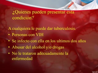 ¿Quienes pueden presentar esta
condición?
A cualquiera le puede dar tuberculosis.
• Personas con VIH
• Se infecto con ella en los ultimos dos años
• Abusar del alcohol y/o drogas
• No le trataron adecuadamente la
enfermedad
 