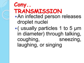 Cony..
TRANSMISSION
An infected person releases
droplet nuclei
( usually particles 1 to 5 μm
in diameter) through talking,
coughing, sneezing,
laughing, or singing
 