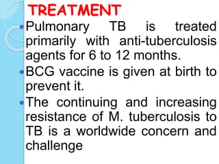 TREATMENT
Pulmonary TB is treated
primarily with anti-tuberculosis
agents for 6 to 12 months.
BCG vaccine is given at birth to
prevent it.
The continuing and increasing
resistance of M. tuberculosis to
TB is a worldwide concern and
challenge
 