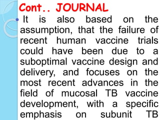 Cont.. JOURNAL
 It is also based on the
assumption, that the failure of
recent human vaccine trials
could have been due to a
suboptimal vaccine design and
delivery, and focuses on the
most recent advances in the
field of mucosal TB vaccine
development, with a specific
emphasis on subunit TB
 
