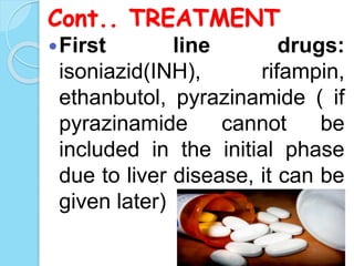 Cont.. TREATMENT
First line drugs:
isoniazid(INH), rifampin,
ethanbutol, pyrazinamide ( if
pyrazinamide cannot be
included in the initial phase
due to liver disease, it can be
given later)
 