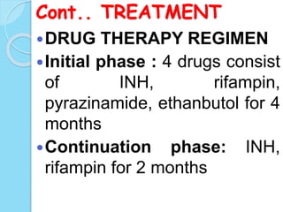 Cont.. TREATMENT
DRUG THERAPY REGIMEN
Initial phase : 4 drugs consist
of INH, rifampin,
pyrazinamide, ethanbutol for 4
months
Continuation phase: INH,
rifampin for 2 months
 
