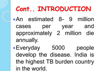 Cont.. INTRODUCTION
An estimated 8- 9 million
cases per year and
approximately 2 million die
annually.
Everyday 5000 people
develop the disease. India is
the highest TB burden country
in the world.
 