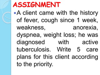 ASSIGNMENT
A client came with the history
of fever, cough since 1 week,
weakness, anorexia,
dyspnea, weight loss; he was
diagnosed with active
tuberculosis. Write 5 care
plans for this client according
to the priority.
 
