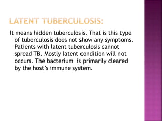 It means hidden tuberculosis. That is this type
of tuberculosis does not show any symptoms.
Patients with latent tuberculosis cannot
spread TB. Mostly latent condition will not
occurs. The bacterium is primarily cleared
by the host’s immune system.
 