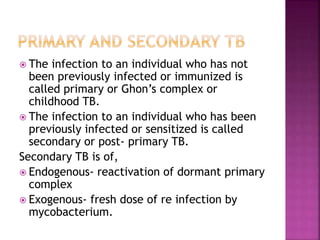 The infection to an individual who has not
been previously infected or immunized is
called primary or Ghon’s complex or
childhood TB.
 The infection to an individual who has been
previously infected or sensitized is called
secondary or post- primary TB.
Secondary TB is of,
 Endogenous- reactivation of dormant primary
complex
 Exogenous- fresh dose of re infection by
mycobacterium.
 