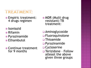  Empiric treatment:
4 drugs regimen
 Isoniazid
 Rifamin
 Pyrazinamide
 Ethambutol
 Continue treatment
for 9 months
 MDR (Multi drug
resistant) TB
treatment:
 Aminoglycoside
 Fluoroquinolone
 Thioamide
 Pyrazinamide
 Cycloserine
 Terizidone – Follow
atleast the above
given three groups
 