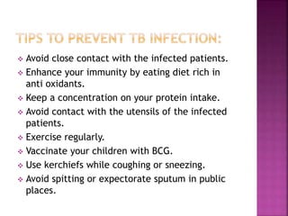  Avoid close contact with the infected patients.
 Enhance your immunity by eating diet rich in
anti oxidants.
 Keep a concentration on your protein intake.
 Avoid contact with the utensils of the infected
patients.
 Exercise regularly.
 Vaccinate your children with BCG.
 Use kerchiefs while coughing or sneezing.
 Avoid spitting or expectorate sputum in public
places.
 