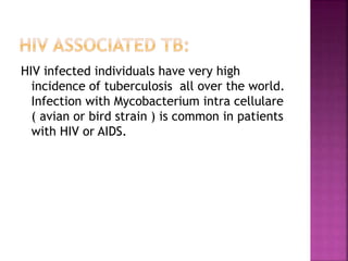 HIV infected individuals have very high
incidence of tuberculosis all over the world.
Infection with Mycobacterium intra cellulare
( avian or bird strain ) is common in patients
with HIV or AIDS.
 