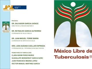 Directorio:

DR. SALVADOR GARCIA UVENCE
DIRECTOR DE LA REGION SANITARIA X



DR. REYNALDO GARCIA GUTIERREZ
COORDINADOR DE SALUD PUBLICA



DR. JUAN MIGUEL TORRE MARIN
COORDINADOR DE SERVICIOS DE SALUD



DRA. LIDIA SUSANA CUELLAR ESPINOZA
COORDINADORA DEL PROGRAMA DE MICOBACTERIOSIS


PROMOTORES EN TUBERCULOSIS:

CLARA NOEMI PEREZ MUÑOZ
GUADALUPE MONSERRAT GARCIA NUÑO
JUAN FRANCISCO MEDINA LOPEZ
HECTOR MANUEL MARTINEZ GARCIA
 