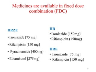 Medicines are available in fixed dose
combination (FDC)
HRZE
• Isoniazide [75 mg]
• Rifampicin [150 mg]
• Pyrazinamide [400mg}
• Ethambutol [275mg]
HR
•Isoniazide (150mg)
•Rifampicin (150mg)
HRE
• Isoniazide [75 mg]
• Rifampicin [150 mg]
27
 