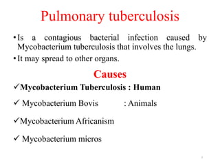 Pulmonary tuberculosis
•Is a contagious bacterial infection caused by
Mycobacterium tuberculosis that involves the lungs.
•It may spread to other organs.
Causes
Mycobacterium Tuberculosis : Human
 Mycobacterium Bovis : Animals
Mycobacterium Africanism
 Mycobacterium micros
3
 