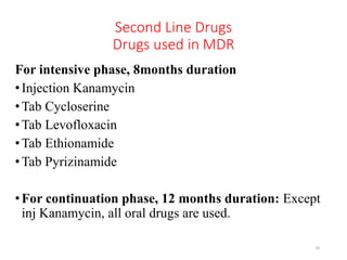 Second Line Drugs
Drugs used in MDR
For intensive phase, 8months duration
•Injection Kanamycin
•Tab Cycloserine
•Tab Levofloxacin
•Tab Ethionamide
•Tab Pyrizinamide
•For continuation phase, 12 months duration: Except
inj Kanamycin, all oral drugs are used.
34
 
