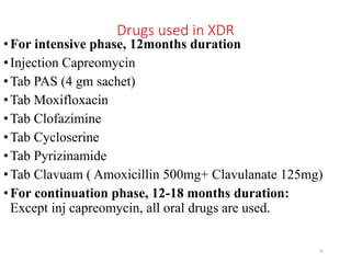 Drugs used in XDR
•For intensive phase, 12months duration
•Injection Capreomycin
•Tab PAS (4 gm sachet)
•Tab Moxifloxacin
•Tab Clofazimine
•Tab Cycloserine
•Tab Pyrizinamide
•Tab Clavuam ( Amoxicillin 500mg+ Clavulanate 125mg)
•For continuation phase, 12-18 months duration:
Except inj capreomycin, all oral drugs are used.
35
 