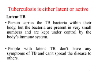 Tuberculosis is either latent or active
Latent TB
• Person carries the TB bacteria within their
body, but the bacteria are present in very small
numbers and are kept under control by the
body’s immune system.
• People with latent TB don't have any
symptoms of TB and can't spread the disease to
others.
5
 
