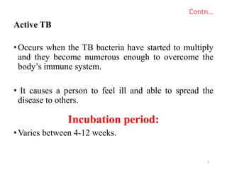 Contn…
Active TB
•Occurs when the TB bacteria have started to multiply
and they become numerous enough to overcome the
body’s immune system.
• It causes a person to feel ill and able to spread the
disease to others.
Incubation period:
•Varies between 4-12 weeks.
6
 