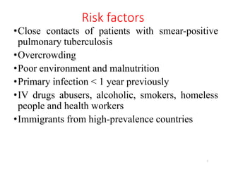 Risk factors
•Close contacts of patients with smear-positive
pulmonary tuberculosis
•Overcrowding
•Poor environment and malnutrition
•Primary infection < 1 year previously
•IV drugs abusers, alcoholic, smokers, homeless
people and health workers
•Immigrants from high-prevalence countries
7
 