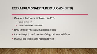 EXTRA PULMONARY TUBERCULOSIS (EPTB)
• More of a diagnostic problem than PTB.
• ? Less common
• ? Less familiar to clinicians
• EPTB involves relatively inaccessible sites
• Bacteriological confirmation of diagnosis more difficult
• Invasive procedures are required often
 
