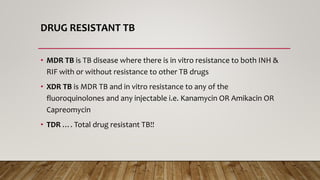 DRUG RESISTANT TB
• MDR TB is TB disease where there is in vitro resistance to both INH &
RIF with or without resistance to other TB drugs
• XDR TB is MDR TB and in vitro resistance to any of the
fluoroquinolones and any injectable i.e. Kanamycin OR Amikacin OR
Capreomycin
• TDR …. Total drug resistant TB!!
 