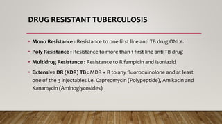 DRUG RESISTANT TUBERCULOSIS
• Mono Resistance : Resistance to one first line anti TB drug ONLY.
• Poly Resistance : Resistance to more than 1 first line anti TB drug
• Multidrug Resistance : Resistance to Rifampicin and Isoniazid
• Extensive DR (XDR) TB : MDR + R to any fluoroquinolone and at least
one of the 3 injectables i.e. Capreomycin (Polypeptide), Amikacin and
Kanamycin (Aminoglycosides)
 