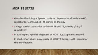 MDR TB STATS
• Global epidemiology ~ 650 000 patients diagnosed worldwide in WHO
report of 2011, only 46000 ~7% started on therapy
• SA high burden country for both MDR TB and TB, ranking 5th & 3rd
respectively
• In 2010 report, 7386 lab diagnoses of MDR TB, 5313 patients treated.
• In 2008 cohort study, success rate of MDR TB therapy ~48% - causes for
this multifactorial.
 