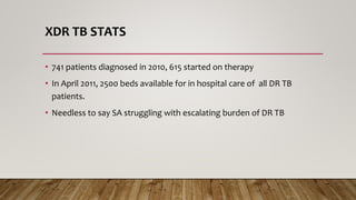 XDR TB STATS
• 741 patients diagnosed in 2010, 615 started on therapy
• In April 2011, 2500 beds available for in hospital care of all DR TB
patients.
• Needless to say SA struggling with escalating burden of DR TB
 