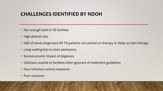 CHALLENGES IDENTIFIED BY NDOH
• Not enough beds in TB facilities
• High default rate
• Half of newly diagnosed DR TB patients not started on therapy or delay to start therapy
• Long waiting lists to start admissions
• Socioeconomic impact of diagnosis
• Clinicians outside of facilities often ignorant of treatment guidelines
• Poor infection control measures
• Poor outcome
 