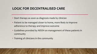 LOGIC FOR DECENTRALISED CARE
• Start therapy as soon as diagnosis made by clinician
• Patient to be managed closer to home, more likely to improve
adherence to therapy and improve outcome
• Guidelines provided by NDOH on management of these patients in
community
• Training of clinicians in the community
 