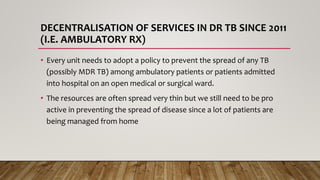 DECENTRALISATION OF SERVICES IN DR TB SINCE 2011
(I.E. AMBULATORY RX)
• Every unit needs to adopt a policy to prevent the spread of any TB
(possibly MDR TB) among ambulatory patients or patients admitted
into hospital on an open medical or surgical ward.
• The resources are often spread very thin but we still need to be pro
active in preventing the spread of disease since a lot of patients are
being managed from home
 